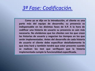 3ª Fase: Codificación.
Como ya se dijo en la introducción, el cliente es una
parte más del equipo de desarrollo; su presencia es
indispensable en las distintas fases de X.P. A la hora de
codificar una historia de usuario su presencia es aún más
necesaria. No olvidemos que los clientes son los que crean
las historias de usuario y negocian los tiempos en los que
serán implementadas. Antes del desarrollo de cada historia
de usuario el cliente debe especificar detalladamente lo
que ésta hará y también tendrá que estar presente cuando
se realicen los test que verifiquen que la historia
implementada cumple la funcionalidad especificada.
 