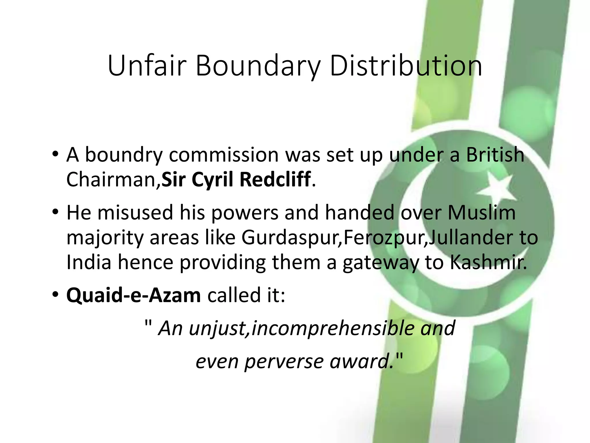 Unfair Boundary Distribution
• A boundry commission was set up under a British
Chairman,Sir Cyril Redcliff.
• He misused his powers and handed over Muslim
majority areas like Gurdaspur,Ferozpur,Jullander to
India hence providing them a gateway to Kashmir.
• Quaid-e-Azam called it:
" An unjust,incomprehensible and
even perverse award."
 