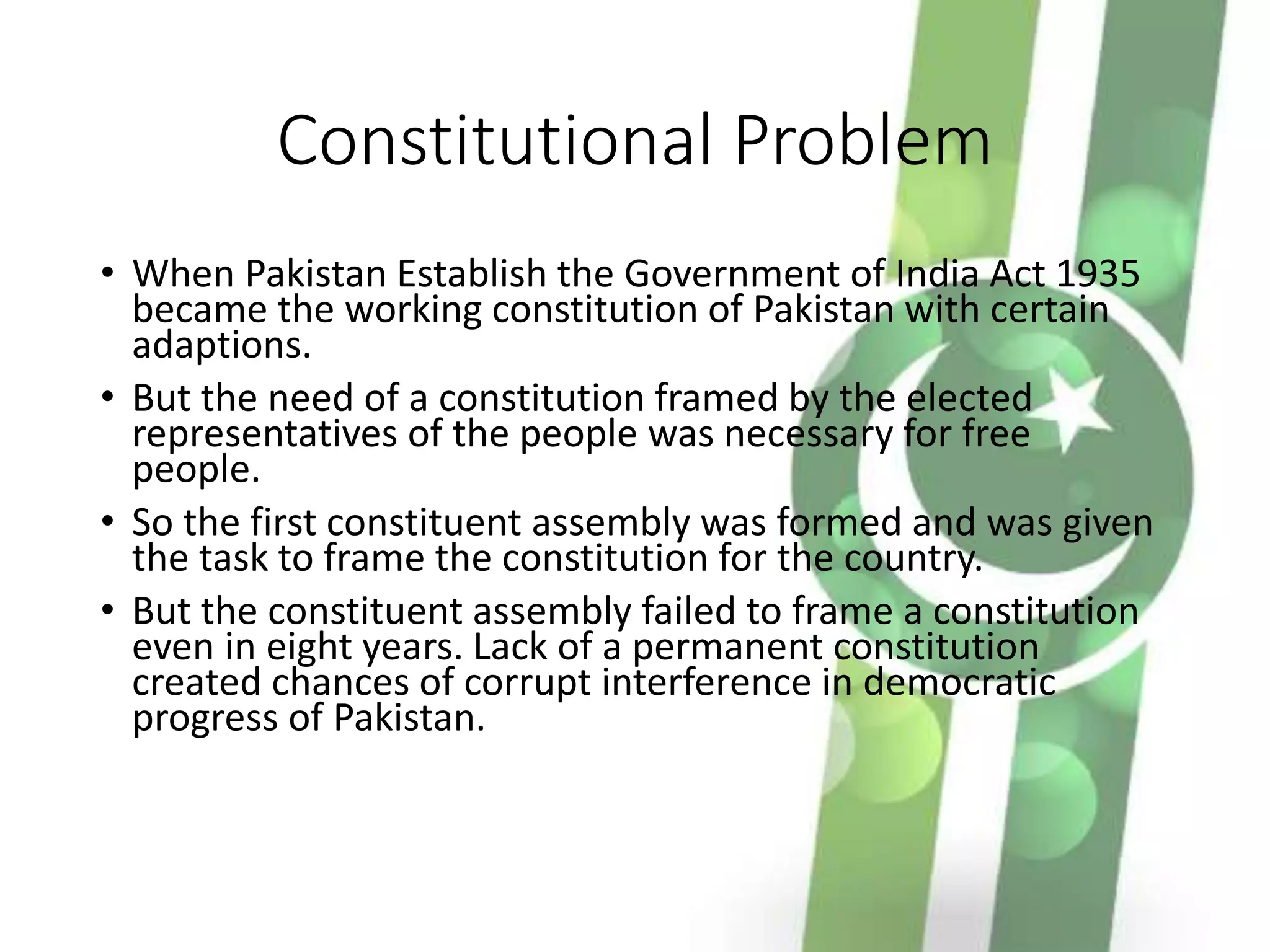 Constitutional Problem
• When Pakistan Establish the Government of India Act 1935
became the working constitution of Pakistan with certain
adaptions.
• But the need of a constitution framed by the elected
representatives of the people was necessary for free
people.
• So the first constituent assembly was formed and was given
the task to frame the constitution for the country.
• But the constituent assembly failed to frame a constitution
even in eight years. Lack of a permanent constitution
created chances of corrupt interference in democratic
progress of Pakistan.
 
