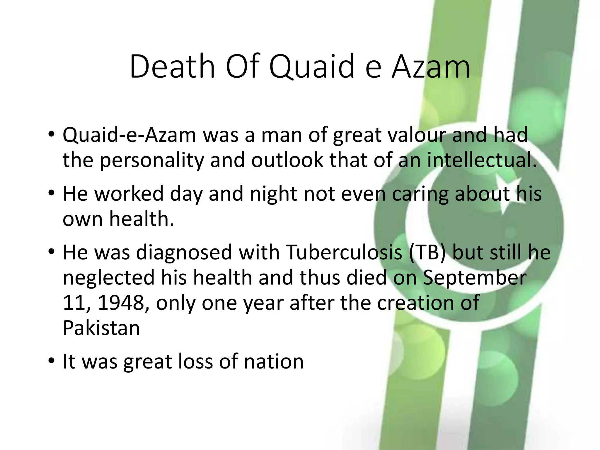 Death Of Quaid e Azam
• Quaid-e-Azam was a man of great valour and had
the personality and outlook that of an intellectual.
• He worked day and night not even caring about his
own health.
• He was diagnosed with Tuberculosis (TB) but still he
neglected his health and thus died on September
11, 1948, only one year after the creation of
Pakistan
• It was great loss of nation
 
