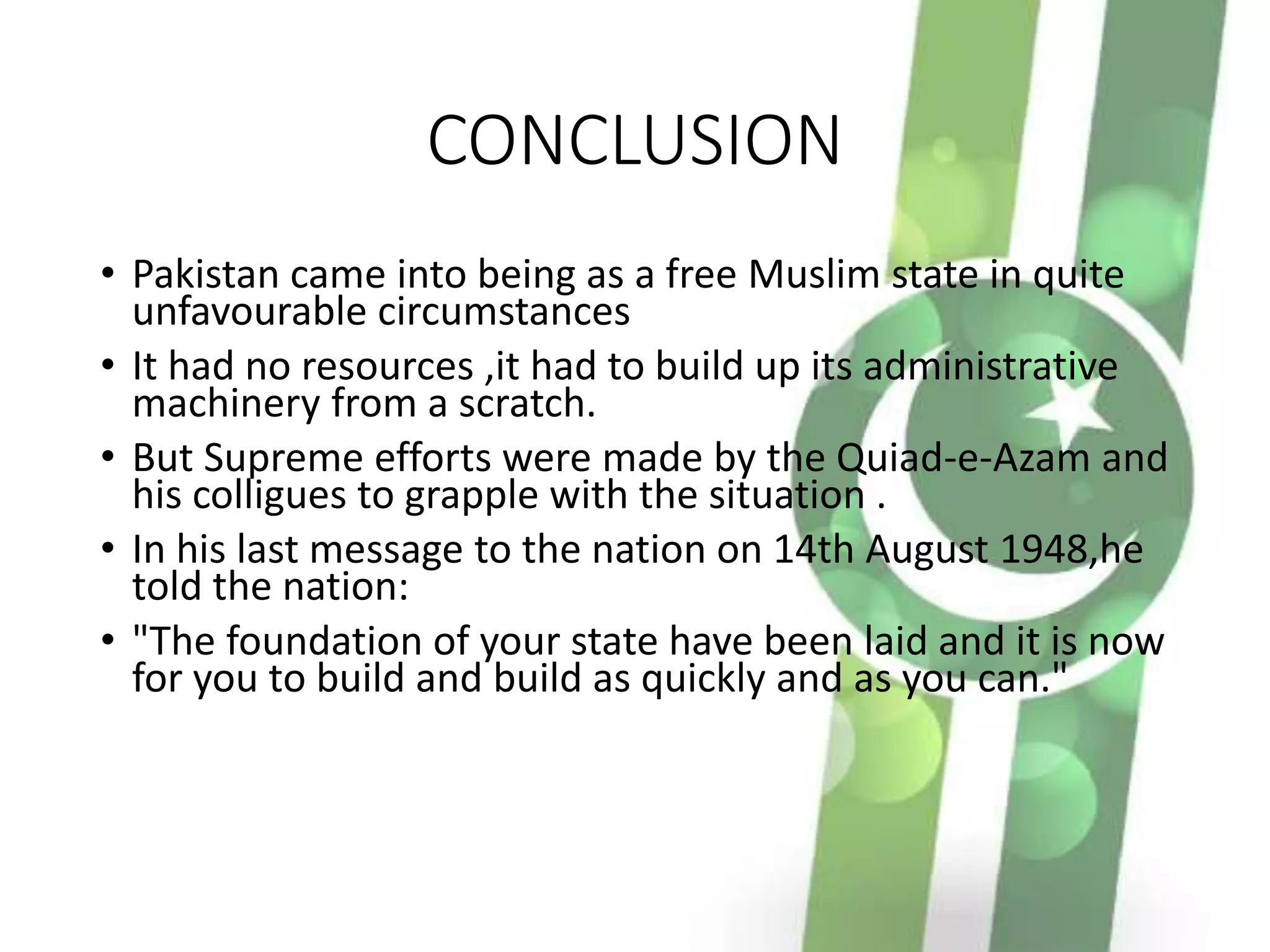 CONCLUSION
• Pakistan came into being as a free Muslim state in quite
unfavourable circumstances
• It had no resources ,it had to build up its administrative
machinery from a scratch.
• But Supreme efforts were made by the Quiad-e-Azam and
his colligues to grapple with the situation .
• In his last message to the nation on 14th August 1948,he
told the nation:
• "The foundation of your state have been laid and it is now
for you to build and build as quickly and as you can."
 