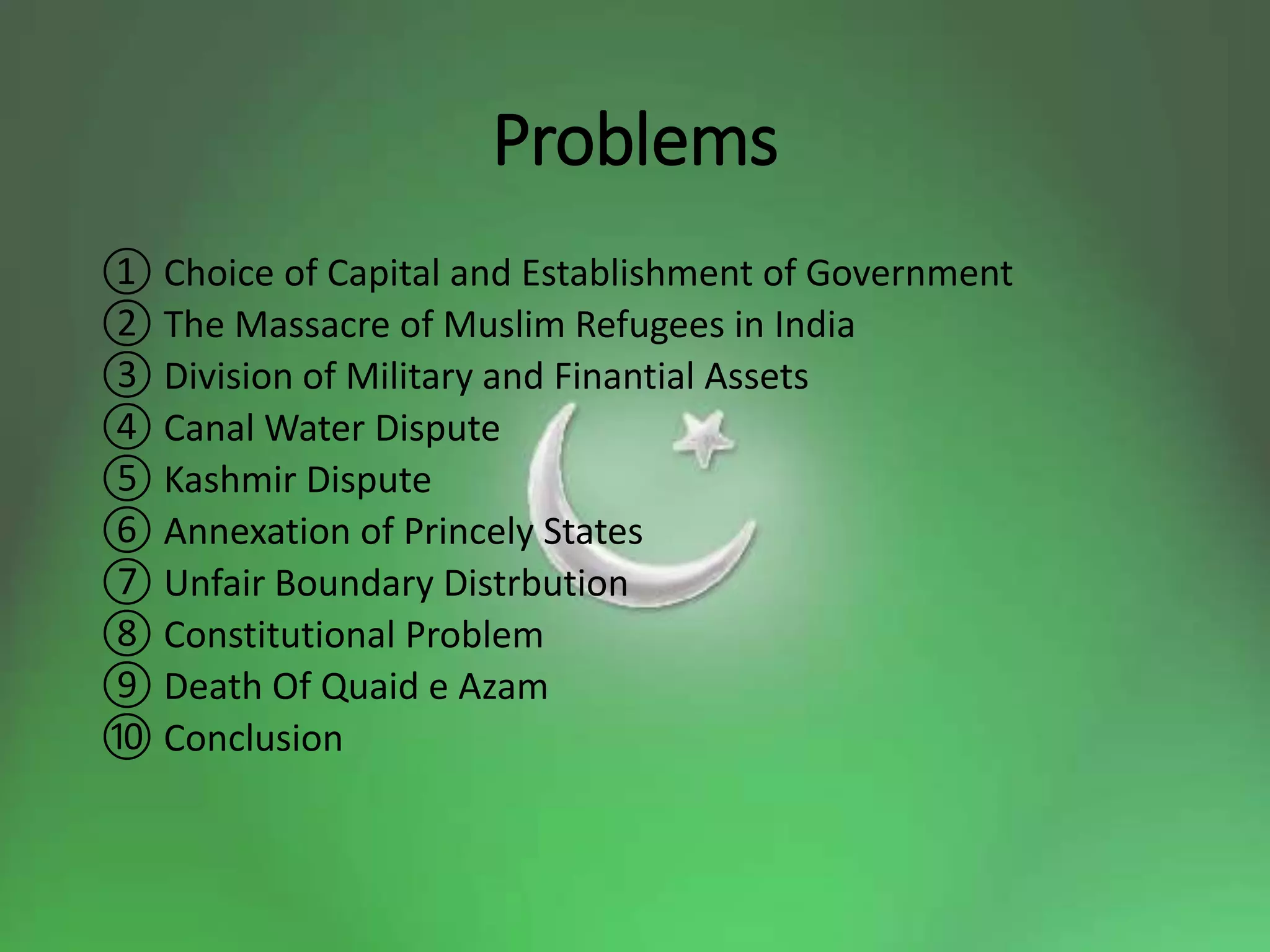 Problems
① Choice of Capital and Establishment of Government
② The Massacre of Muslim Refugees in India
③ Division of Military and Finantial Assets
④ Canal Water Dispute
⑤ Kashmir Dispute
⑥ Annexation of Princely States
⑦ Unfair Boundary Distrbution
⑧ Constitutional Problem
⑨ Death Of Quaid e Azam
⑩ Conclusion
 