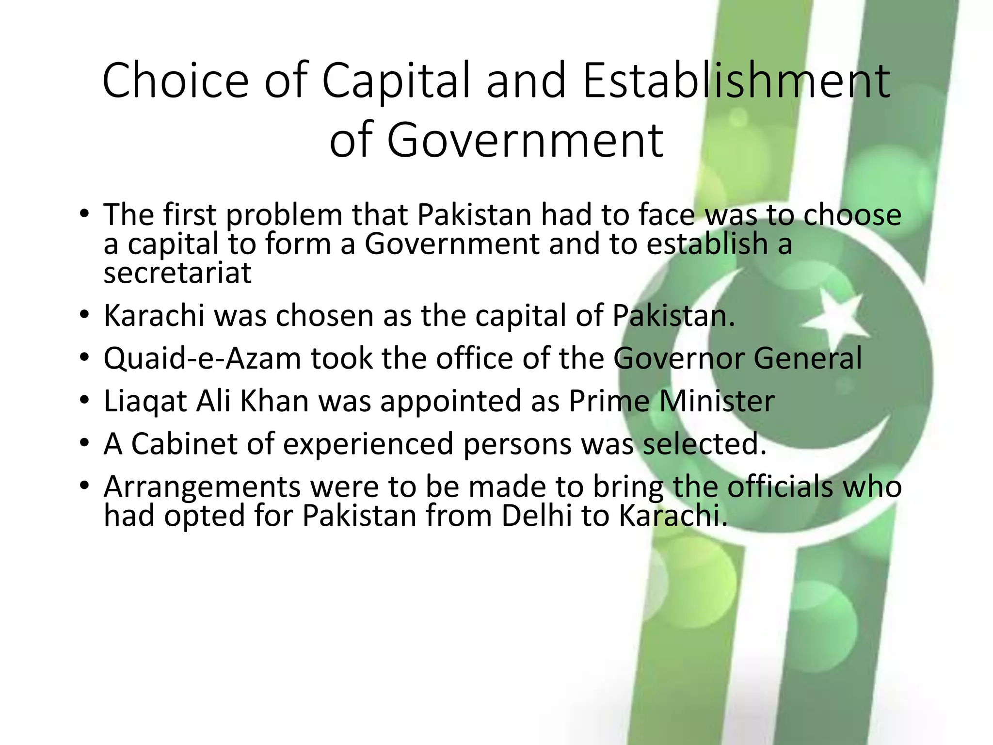 Choice of Capital and Establishment
of Government
• The first problem that Pakistan had to face was to choose
a capital to form a Government and to establish a
secretariat
• Karachi was chosen as the capital of Pakistan.
• Quaid-e-Azam took the office of the Governor General
• Liaqat Ali Khan was appointed as Prime Minister
• A Cabinet of experienced persons was selected.
• Arrangements were to be made to bring the officials who
had opted for Pakistan from Delhi to Karachi.
 