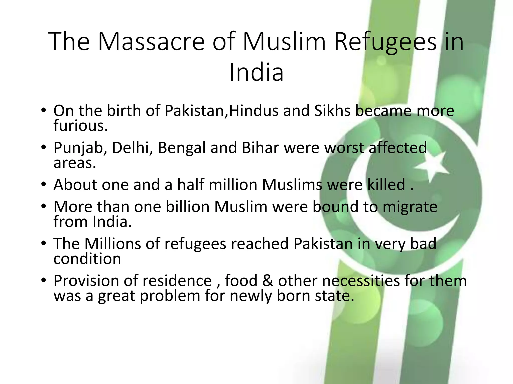 The Massacre of Muslim Refugees in
India
• On the birth of Pakistan,Hindus and Sikhs became more
furious.
• Punjab, Delhi, Bengal and Bihar were worst affected
areas.
• About one and a half million Muslims were killed .
• More than one billion Muslim were bound to migrate
from India.
• The Millions of refugees reached Pakistan in very bad
condition
• Provision of residence , food & other necessities for them
was a great problem for newly born state.
 