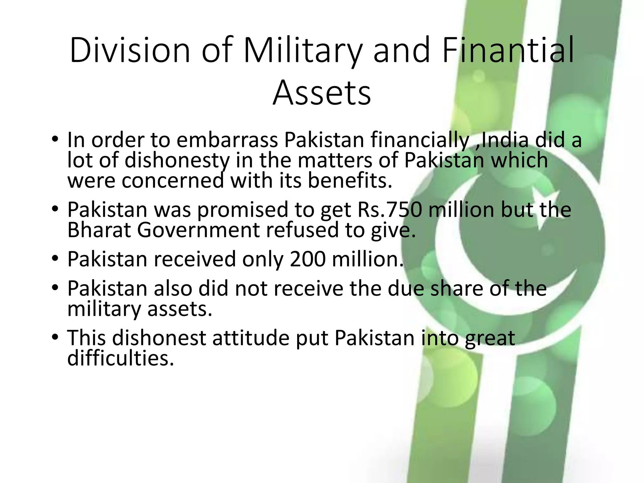 Division of Military and Finantial
Assets
• In order to embarrass Pakistan financially ,India did a
lot of dishonesty in the matters of Pakistan which
were concerned with its benefits.
• Pakistan was promised to get Rs.750 million but the
Bharat Government refused to give.
• Pakistan received only 200 million.
• Pakistan also did not receive the due share of the
military assets.
• This dishonest attitude put Pakistan into great
difficulties.
 