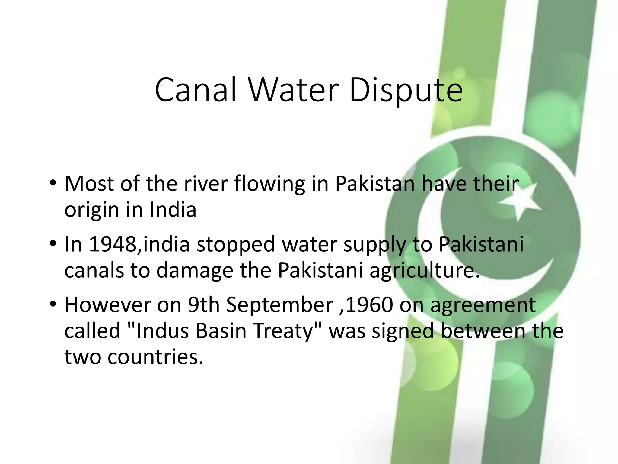 Canal Water Dispute
• Most of the river flowing in Pakistan have their
origin in India
• In 1948,india stopped water supply to Pakistani
canals to damage the Pakistani agriculture.
• However on 9th September ,1960 on agreement
called "Indus Basin Treaty" was signed between the
two countries.
 