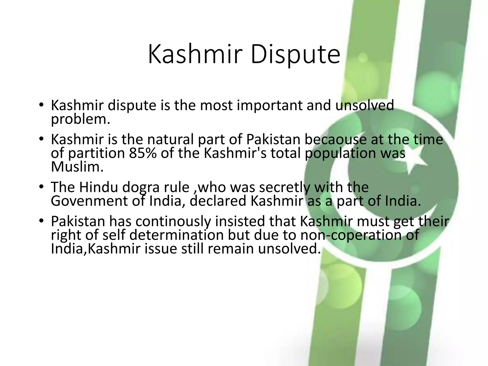 Kashmir Dispute
• Kashmir dispute is the most important and unsolved
problem.
• Kashmir is the natural part of Pakistan becaouse at the time
of partition 85% of the Kashmir's total population was
Muslim.
• The Hindu dogra rule ,who was secretly with the
Govenment of India, declared Kashmir as a part of India.
• Pakistan has continously insisted that Kashmir must get their
right of self determination but due to non-coperation of
India,Kashmir issue still remain unsolved.
 