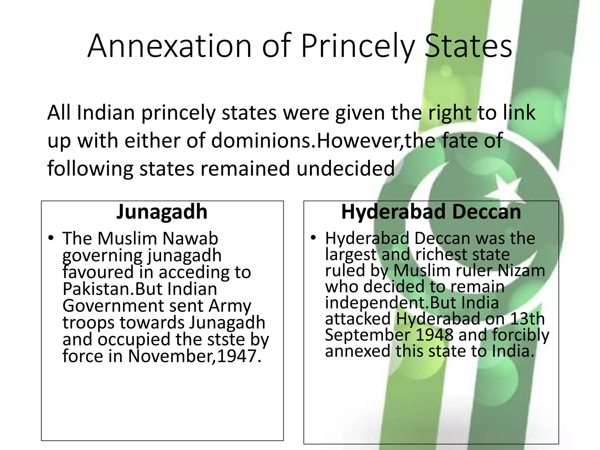 Annexation of Princely States
Junagadh
• The Muslim Nawab
governing junagadh
favoured in acceding to
Pakistan.But Indian
Government sent Army
troops towards Junagadh
and occupied the stste by
force in November,1947.
Hyderabad Deccan
• Hyderabad Deccan was the
largest and richest state
ruled by Muslim ruler Nizam
who decided to remain
independent.But India
attacked Hyderabad on 13th
September 1948 and forcibly
annexed this state to India.
All Indian princely states were given the right to link
up with either of dominions.However,the fate of
following states remained undecided
 