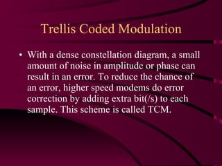 Trellis Coded Modulation With a dense constellation diagram, a small amount of noise in amplitude or phase can result in an error. To reduce the chance of an error, higher speed modems do error correction by adding extra bit(/s) to each sample. This scheme is called TCM. 