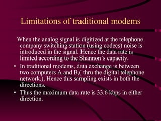 Limitations of traditional modems When the analog signal is digitized at the telephone company switching station (using codecs) noise is introduced in the signal. Hence the data rate is limited according to the Shannon’s capacity. In traditional modems, data exchange is between two computers A and B,( thru the digital telephone network.), Hence this sampling exists in both the directions.  Thus the maximum data rate is 33.6 kbps in either direction. 