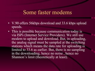 Some faster modems V.90 offers 56kbps download and 33.6 kbps upload speeds. This is possible because communication today is via ISPs (Internet Service Providers). We still use modem to upload and download. But, in uploading, the analog signal must be sampled at the switching stations which means the data rate for uploading is limited to 33.6 as earlier. But, there is no sampling in the downloading, hence no noise , hence no Shannon’s limit (theoretically at least). 