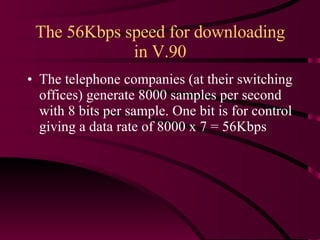 The 56Kbps speed for downloading in V.90 The telephone companies (at their switching offices) generate 8000 samples per second with 8 bits per sample. One bit is for control giving a data rate of 8000 x 7 = 56Kbps 