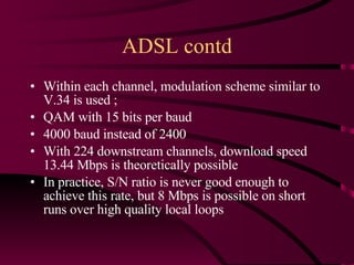 ADSL contd Within each channel, modulation scheme similar to V.34 is used ; QAM with 15 bits per baud 4000 baud instead of 2400 With 224 downstream channels, download speed 13.44 Mbps is theoretically possible In practice, S/N ratio is never good enough to achieve this rate, but 8 Mbps is possible on short runs over high quality local loops 