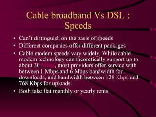 Cable broadband Vs DSL : Speeds Can’t distinguish on the basis of speeds Different companies offer different packages Cable modem speeds vary widely. While cable modem technology can theoretically support up to about 30  Mbps , most providers offer service with between 1 Mbps and 6 Mbps bandwidth for downloads, and bandwidth between 128  Kbps  and 768 Kbps for uploads.  Both take flat monthly or yearly rents 