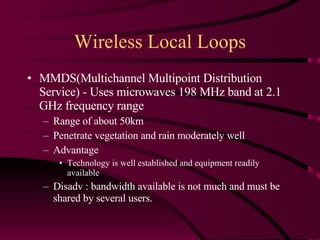 Wireless Local Loops MMDS(Multichannel Multipoint Distribution Service) - Uses microwaves 198 MHz band at 2.1 GHz frequency range Range of about 50km  Penetrate vegetation and rain moderately well Advantage Technology is well established and equipment readily available Disadv : bandwidth available is not much and must be shared by several users. 