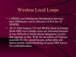 Wireless Local Loops LMDS(Local Multipoint Distribution Service) : uses Millimeter waves (because of low bw of MMDS) 28-31 GHz band in US and 40GHz band in Europe (both MM wave bands) were not allocated because it was difficult to build silicon integrated circuits that operate so fast. With the invention of Gallium arsenide ICs the speed became achievable and hence people started thinking of using MM waves for communication. 