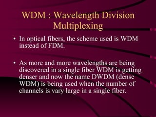 WDM : Wavelength Division Multiplexing In optical fibers, the scheme used is WDM instead of FDM. As more and more wavelengths are being discovered in a single fiber WDM is getting denser and now the name DWDM (dense WDM) is being used when the number of channels is vary large in a single fiber. 