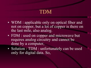 TDM WDM : applicable only on optical fiber and not on copper, but a lot of copper is there on the last mile, also analog. FDM : used on copper and microwave but requires analog circuitry and cannot be done by a computer,  Solution : TDM : unfortunately can be used only for digital data. So, 