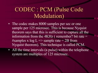 CODEC : PCM (Pulse Code Modulation) The codec makes 8000 samples per sec or one sample per 125 microsec. This is because Nyquist theorem says that this is sufficient to capture all the information from the 4KHz ( remember? bit rate = #samples x log L => sample rate = 2B from Nyquist theorem). This technique is called PCM. All the time intervals (a pulse) within the telephone system are multiples of 125 microsec. 