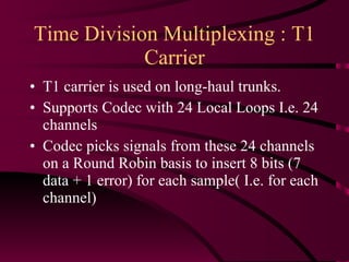 Time Division Multiplexing : T1 Carrier T1 carrier is used on long-haul trunks. Supports Codec with 24 Local Loops I.e. 24 channels Codec picks signals from these 24 channels on a Round Robin basis to insert 8 bits (7 data + 1 error) for each sample( I.e. for each channel) 