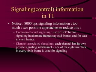 Signaling(control) information  in T1 Notice : 8000 bps signaling information : too much : two possible approaches to reduce this :  Common channel signaling  : use of 193 rd  bit for signaling in alternate frames say odd frames and for data in even frames. Channel-associated signaling  : each channel has its own private signaling subchannel – one of the eight user bits in every sixth frame is used for signaling  