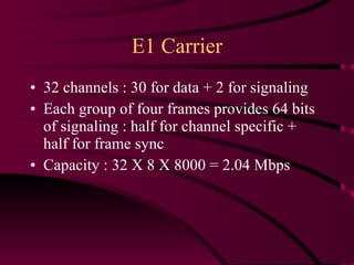 E1 Carrier 32 channels : 30 for data + 2 for signaling Each group of four frames provides 64 bits of signaling : half for channel specific + half for frame sync Capacity : 32 X 8 X 8000 = 2.04 Mbps 
