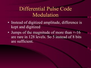 Differential Pulse Code Modulation Instead of digitized amplitude, difference is kept and digitized Jumps of the magnitude of more than +-16 are rare in 128 levels. So 5 instead of 8 bits are sufficient. 