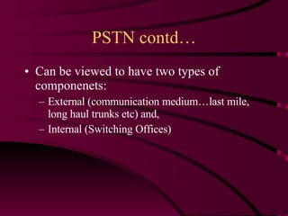 PSTN contd… Can be viewed to have two types of componenets: External (communication medium…last mile, long haul trunks etc) and, Internal (Switching Offices) 