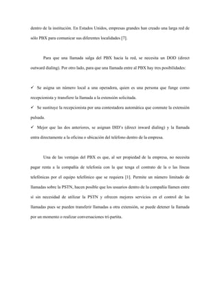 dentro de la institución. En Estados Unidos, empresas grandes han creado una larga red de

sólo PBX para comunicar sus diferentes localidades [7].



       Para que una llamada salga del PBX hacia la red, se necesita un DOD (direct

outward dialing). Por otro lado, para que una llamada entre al PBX hay tres posibilidades:



   Se asigna un número local a una operadora, quien es una persona que funge como

recepcionista y transfiere la llamada a la extensión solicitada.

   Se sustituye la recepcionista por una contestadora automática que conmute la extensión

pulsada.

   Mejor que las dos anteriores, se asignan DID’s (direct inward dialing) y la llamada

entra directamente a la oficina o ubicación del teléfono dentro de la empresa.



       Una de las ventajas del PBX es que, al ser propiedad de la empresa, no necesita

pagar renta a la compañía de telefonía con la que tenga el contrato de la o las líneas

telefónicas por el equipo telefónico que se requiera [1]. Permite un número limitado de

llamadas sobre la PSTN, hacen posible que los usuarios dentro de la compañía llamen entre

sí sin necesidad de utilizar la PSTN y ofrecen mejores servicios en el control de las

llamadas pues se pueden transferir llamadas a otra extensión, se puede detener la llamada

por un momento o realizar conversaciones tri-partita.
 