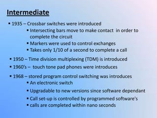 Intermediate
 1935 – Crossbar switches were introduced
 Intersecting bars move to make contact in order to
complete the circuit
 Markers were used to control exchanges
 Takes only 1/10 of a second to complete a call
 1960’s – touch tone pad phones were introduces
 1968 – stored program control switching was introduces
 calls are completed within nano seconds
 An electronic switch
 Upgradable to new versions since software dependant
 Call set-up is controlled by programmed software's
 1950 – Time division multiplexing (TDM) is introduced
 