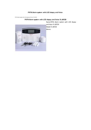 PSTN Alarm system with LCD dispay and Voice
PSTN Alarm system with LCD dispay and Voice YL-007ZX
PSTN Alarm system with LCD dispay and Voice YL-007ZX
Name:PSTN Alarm system with LCD dispay
and Voice YL-007ZX
Model:YL-007ZX
Memo:
 