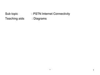 Sub topic       : PSTN Internet Connectivity
Teaching aids   : Diagrams




                             *                 1
 