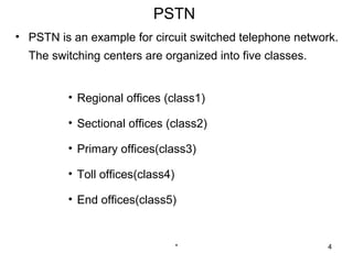 PSTN
• PSTN is an example for circuit switched telephone network.
  The switching centers are organized into five classes.


         • Regional offices (class1)

         • Sectional offices (class2)

         • Primary offices(class3)

         • Toll offices(class4)

         • End offices(class5)


                                  *                        4
 