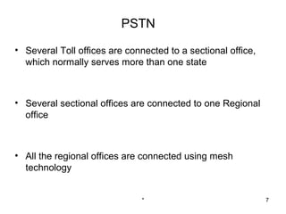 PSTN

• Several Toll offices are connected to a sectional office,
  which normally serves more than one state



• Several sectional offices are connected to one Regional
  office



• All the regional offices are connected using mesh
  technology


                               *                              7
 