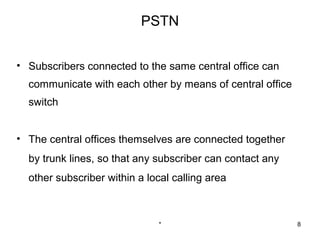 PSTN


• Subscribers connected to the same central office can
  communicate with each other by means of central office
  switch


• The central offices themselves are connected together
  by trunk lines, so that any subscriber can contact any
  other subscriber within a local calling area



                              *                            8
 