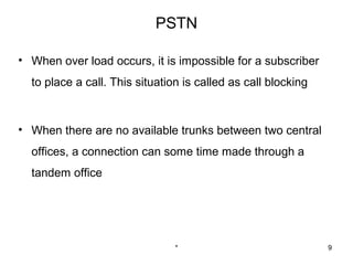 PSTN

• When over load occurs, it is impossible for a subscriber
  to place a call. This situation is called as call blocking



• When there are no available trunks between two central
  offices, a connection can some time made through a
  tandem office




                                *                              9
 