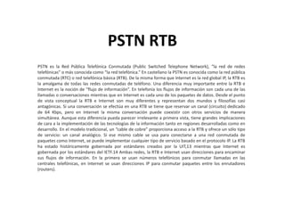 PSTN RTB
PSTN es la Red Pública Telefónica Conmutada (Public Switched Telephone Network), “la red de redes
telefónicas” o más conocida como “la red telefónica.” En castellano la PSTN es conocida como la red pública
conmutada (RTC) o red telefónica básica (RTB). De la misma forma que Internet es la red global IP, la RTB es
la amalgama de todas las redes conmutadas de teléfono. Una diferencia muy importante entre la RTB e
Internet es la noción de “flujo de información”. En telefonía los flujos de información son cada una de las
llamadas o conversaciones mientras que en Internet es cada uno de los paquetes de datos. Desde el punto
de vista conceptual la RTB e Internet son muy diferentes y representan dos mundos y filosofías casi
antagónicas. Si una conversación se efectúa en una RTB se tiene que reservar un canal (circuito) dedicado
de 64 Kbps, pero en Internet la misma conversación puede coexistir con otros servicios de manera
simultánea. Aunque esta diferencia pueda parecer irrelevante a primera vista, tiene grandes implicaciones
de cara a la implementación de las tecnologías de la información tanto en regiones desarrolladas como en
desarrollo. En el modelo tradicional, un “cable de cobre” proporciona acceso a la RTB y ofrece un sólo tipo
de servicio: un canal analógico. Si ese mismo cable se usa para conectarse a una red conmutada de
paquetes como Internet, se puede implementar cualquier tipo de servicio basado en el protocolo IP. La RTB
ha estado históricamente gobernada por estándares creados por la UIT,13 mientras que Internet es
gobernada por los estándares del IETF.14 Ambas redes, la RTB e Internet usan direcciones para encaminar
sus flujos de información. En la primera se usan números telefónicos para conmutar llamadas en las
centrales telefónicas, en Internet se usan direcciones IP para conmutar paquetes entre los enrutadores
(routers).
 