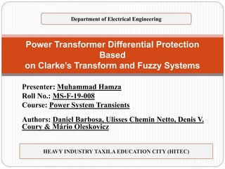 Presenter: Muhammad Hamza
Roll No.: MS-F-19-008
Course: Power System Transients
Authors: Daniel Barbosa, Ulisses Chemin Netto, Denis V.
Coury & Mário Oleskovicz
Power Transformer Differential Protection
Based
on Clarke’s Transform and Fuzzy Systems
HEAVY INDUSTRY TAXILA EDUCATION CITY (HITEC)
Department of Electrical Engineering
 
