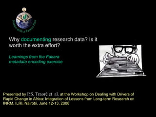 Why documenting research data? Is it worth the extra effort? Learnings from the Fakara metadata encoding exercise Presented by P.S. Traoré et  al.at the Workshop on Dealing with Drivers of Rapid Change in Africa: Integration of Lessons from Long-term Research on INRM, ILRI, Nairobi, June 12-13, 2008  