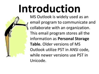 IntroductionMS Outlook is widely used as an
email program to communicate and
collaborate with an organization.
This email program stores all the
information as Personal Storage
Table. Older versions of MS
Outlook utilize PST in ANSI code,
while newer versions use PST in
Unicode.
 