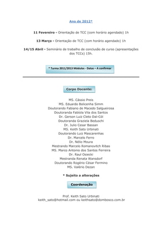 Ano de 2012*


      11 Fevereiro - Orientação de TCC (com horário agendado) 1h

       13 Março - Orientação de TCC (com horário agendado) 1h

14/15 Abril - Seminário de trabalho de conclusão de curso (apresentações
                             dos TCCs) 15h.



               * Turma 2011/2013 Módulos - Datas – A confirmar




                            Corpo Docente:


                            MS. Cássio Preis
                     MS. Eduardo Bolicenha Simm
               Doutorando Fabiano de Macedo Salgueirosa
                  Doutoranda Fabíola Vila dos Santos
                     Dr. Gerson Luiz Cleto Dal-Cól
                     Doutoranda Graziela Beduschi
                         Dr. Julio Cesar Bassan
                        MS. Keith Sato Urbinati
                     Doutorando Luiz Mascarenhas
                           Dr. Marcelo Ferro
                            Dr. Nélio Moura
                 Mestrando Marcelo Romanovitch Ribas
                 MS. Marco Antonio dos Santos Ferreira
                            Dr. Raul Osiecki
                      Mestranda Renata Wansdorf
                  Doutorando Rogério César Fermino
                           MS. Valério Dezan

                         * Sujeito a alterações


                               Coordenação


                       Prof. Keith Sato Urbinati
         keith_sato@hotmail.com ou keithsato@dombosco.com.br
 