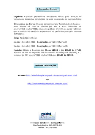 Informações Gerais:



Objetivo: Capacitar profissionais educadores físicos para atuação no
treinamento desportivo com ênfase na força e prescrição do exercício físico.

Diferenciais do Curso: O curso apresenta maior flexibilidade de horário –
aulas apenas um final de semana por mês + aulas modulares em
janeiro/2011 e julho/2011; atividades práticas em 50% do curso viabilizam
que o profissional atenda às expectativas do perfil desejado pelo mercado
de trabalho.

Carga horária: 360 horas

Início: 10 de abril 2010 - Conclusão: Abril 2012 (Turma I)

Início: 16 de abril 2011 - Conclusão: Abril 2013 (Turma II)

Horário: Sábado e Domingo das 9h às 12h30 e das 13h30 às 17h30
Módulos de 15h no segundo final de semana do mês(uma vez/mês) + 2
semanas de 40h janeiro/2011 e julho/2011, das 18h30 às 22h30.




                        Maiores Informações




     Acesse: http://domfisiologia.blogspot.com/p/pos-graduacao.html

                                    OU

               http://treinamento-desportivo.blogspot.com/




                  Faculdade Dom Bosco - Campus Mercês
                     Rua Paulo Martins, 332 - 80710-010
                          Mercês - 41 3218-5550
 