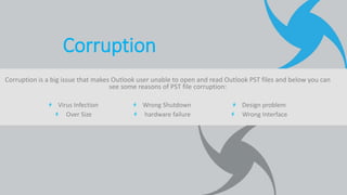 Corruption is a big issue that makes Outlook user unable to open and read Outlook PST files and below you can
see some reasons of PST file corruption:
Virus Infection
Over Size
Wrong Shutdown
hardware failure
Design problem
Wrong Interface
Corruption
 