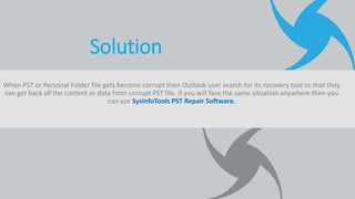 When PST or Personal Folder file gets become corrupt then Outlook user search for its recovery tool so that they
can get back all the content or data from corrupt PST file. If you will face the same situation anywhere then you
can use SysInfoTools PST Repair Software.
Solution
 