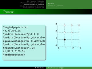 El Paquete PSTricks
Personalizaci´on de una grilla
Objetos gr´aﬁcos b´asicos
Nodos y conectores de nodos
Simulaci´on de gr´aﬁcos 3D
Puntos
L´ıneas y Pol´ıgonos
Puntos
begin{pspicture}
(3,3)grilla
psdots[dotsize=7pt](1,1)
psdots[dotsize=5pt,dotstyle=
square,dotangle=60](1,2)(2,2)
psdots[dotsize=5pt,dotstyle=
triangle,dotscale=1 2]
(1,3)(2,3)(3,3)
end{pspicture}
0 1 2 3
0
1
2
3
J. Mechato Gr´aﬁcos con LATEX
 