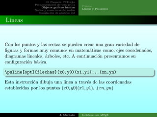 El Paquete PSTricks
Personalizaci´on de una grilla
Objetos gr´aﬁcos b´asicos
Nodos y conectores de nodos
Simulaci´on de gr´aﬁcos 3D
Puntos
L´ıneas y Pol´ıgonos
Lineas
Con los puntos y las rectas se pueden crear una gran variedad de
ﬁguras y formas muy comunes en matem´aticas como: ejes coordenados,
diagramas lineales, ´arboles, etc. A continuaci´on presentamos su
conﬁguraci´on b´asica.
psline[opt]{flechas}(x0,y0)(x1,y1)...(xn,yn)
Esta instrucci´on dibuja una linea a trav´es de las coordenadas
establecidas por los puntos (x0, y0)(x1, y1)...(xn, yn)
J. Mechato Gr´aﬁcos con LATEX
 