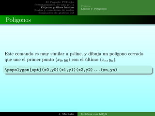 El Paquete PSTricks
Personalizaci´on de una grilla
Objetos gr´aﬁcos b´asicos
Nodos y conectores de nodos
Simulaci´on de gr´aﬁcos 3D
Puntos
L´ıneas y Pol´ıgonos
Poligonos
Este comando es muy similar a psline, y dibuja un pol´ıgono cerrado
que une el primer punto (x0, y0) con el ´ultimo (xn, yn).
pspolygon[opt](x0,y0)(x1,y1)(x2,y2)...(xn,yn)
J. Mechato Gr´aﬁcos con LATEX
 