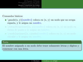 El Paquete PSTricks
Personalizaci´on de una grilla
Objetos gr´aﬁcos b´asicos
Nodos y conectores de nodos
Simulaci´on de gr´aﬁcos 3D
Comandos b´asicos:
pnode(x, y){nombre} coloca en (x, y) un nodo que no ocupa
espacio, y le asigna un nombre.
dotnode[opciones](x, y){nombre} coloca en (x, y) un nodo en
forma de punto y le asigna un nombre.
cnode[opciones](x, y)radio{nombre} coloca en (x, y) un nodo
circular y le asigna un nombre.
Nota
El nombre asignado a un nodo debe tener solamente letras y d´ıgitos y
comenzar con una letra.
J. Mechato Gr´aﬁcos con LATEX
 