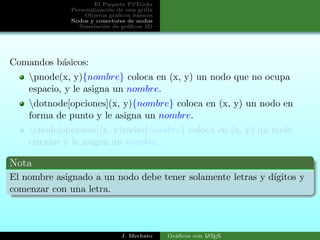 El Paquete PSTricks
Personalizaci´on de una grilla
Objetos gr´aﬁcos b´asicos
Nodos y conectores de nodos
Simulaci´on de gr´aﬁcos 3D
Comandos b´asicos:
pnode(x, y){nombre} coloca en (x, y) un nodo que no ocupa
espacio, y le asigna un nombre.
dotnode[opciones](x, y){nombre} coloca en (x, y) un nodo en
forma de punto y le asigna un nombre.
cnode[opciones](x, y)radio{nombre} coloca en (x, y) un nodo
circular y le asigna un nombre.
Nota
El nombre asignado a un nodo debe tener solamente letras y d´ıgitos y
comenzar con una letra.
J. Mechato Gr´aﬁcos con LATEX
 