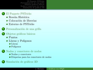 El Paquete PSTricks
Personalizaci´on de una grilla
Objetos gr´aﬁcos b´asicos
Nodos y conectores de nodos
Simulaci´on de gr´aﬁcos 3D
1 El Paquete PSTricks
Rese˜na Hist´orica
Colocaci´on de librerias
Entorno de PSTricks
2 Personalizaci´on de una grilla
3 Objetos gr´aﬁcos b´asicos
Puntos
L´ıneas y Pol´ıgonos
L´ıneas
Pol´ıgonos
4 Nodos y conectores de nodos
Nodos y conectores
Etiquetas para los conectores de nodos
5 Simulaci´on de gr´aﬁcos 3D
J. Mechato Gr´aﬁcos con LATEX
 